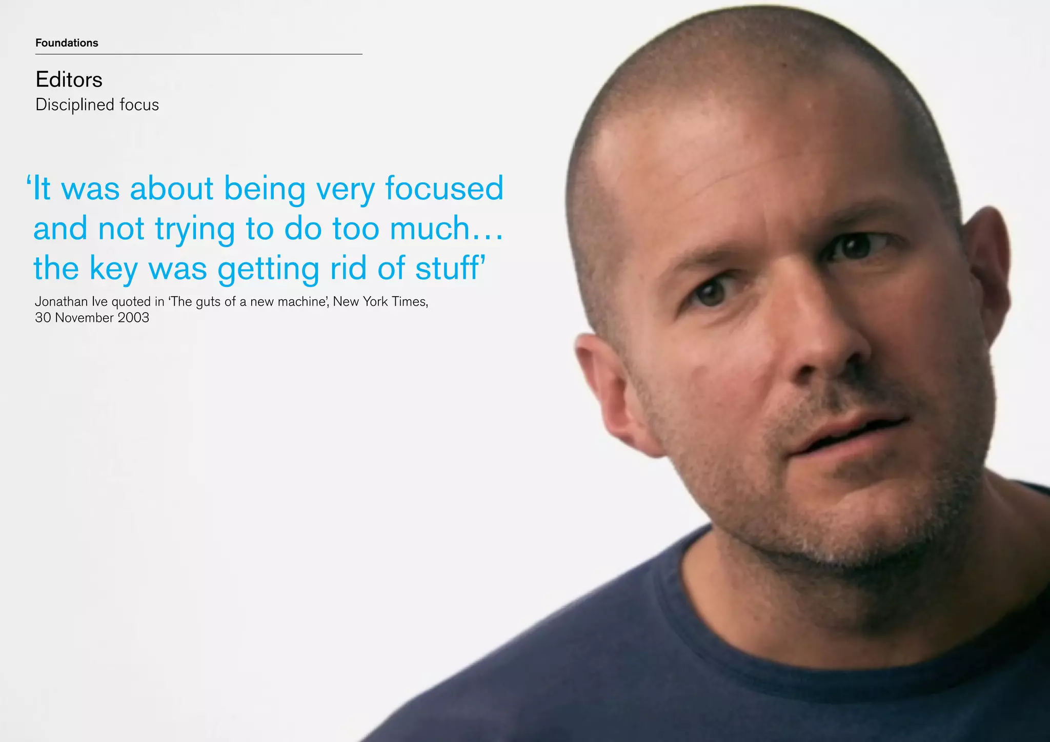 Foundations

Editors
Disciplined focus

‘t was about being very focused
I
and not trying to do too much…
the key was getting rid of stuff’
	 Jonathan Ive quoted in ‘The guts of a new machine’, New York Times,
	 30 November 2003

 