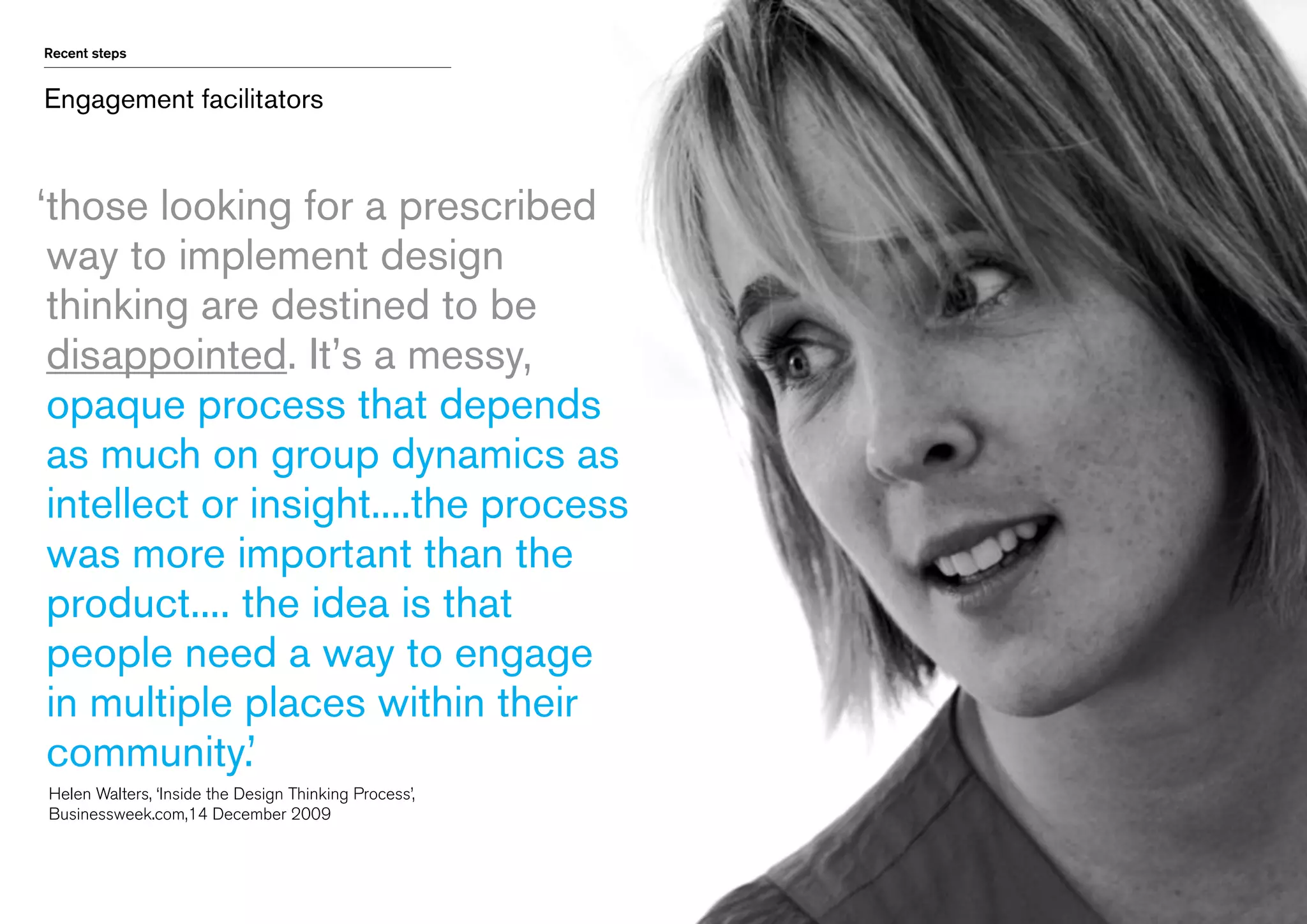 Recent steps

Engagement facilitators

‘
those looking for a prescribed
way to implement design
thinking are destined to be
disappointed. It’s a messy,
opaque process that depends
as much on group dynamics as
intellect or insight....the process
was more important than the
product.... the idea is that
people need a way to engage
in multiple places within their
community.’
	 Helen Walters, ‘Inside the Design Thinking Process’, 	
	 Businessweek.com,14 December 2009

 