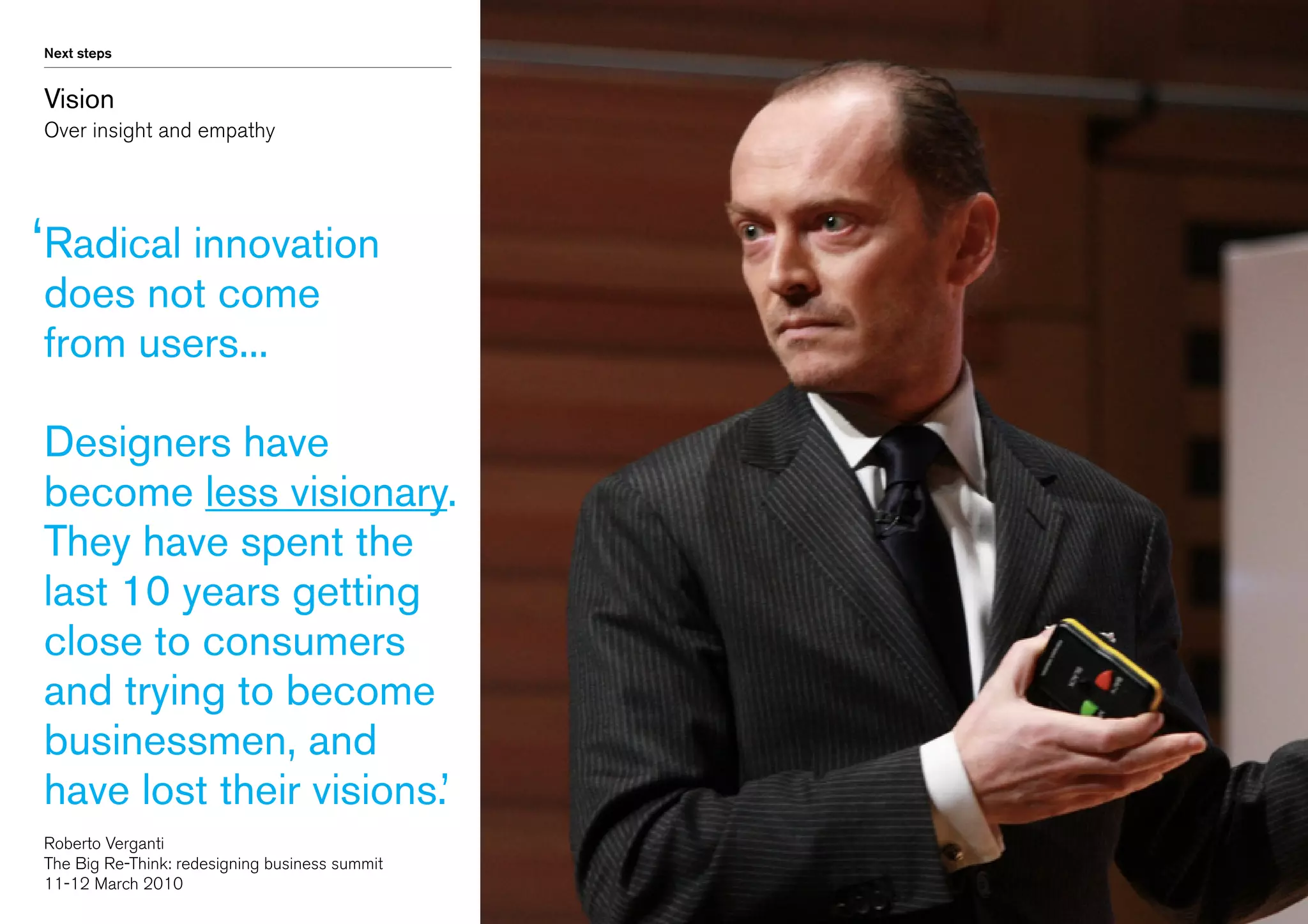 Next steps

Vision
Over insight and empathy

‘ adical innovation
R
does not come
from users...

Designers have
become less visionary.
They have spent the
last 10 years getting
close to consumers
and trying to become
businessmen, and
have lost their visions.’
Roberto Verganti
The Big Re-Think: redesigning business summit
11-12 March 2010

 
