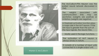 Warren S. McCulloch
The McCulloch-Pitts Neuron was the
earliest neural network discovered in
1943.
The weights associated with
communication links may be
excitatory (weights are positive) or
inhibitory (weights are negative)
A threshold activation function plays
a major role in the M-P neuron. If the
net input is greater than the sum of
the input signals, the neuron fires.
Mostly used in the logic functions.
The activation of M-P neuron is
always binary in nature.
It consists of a number of input units
connected to a single output unit.
 