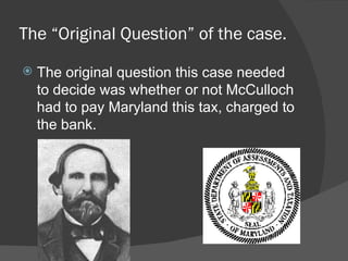 The “Original Question” of the case.
   The original question this case needed
    to decide was whether or not McCulloch
    had to pay Maryland this tax, charged to
    the bank.
 