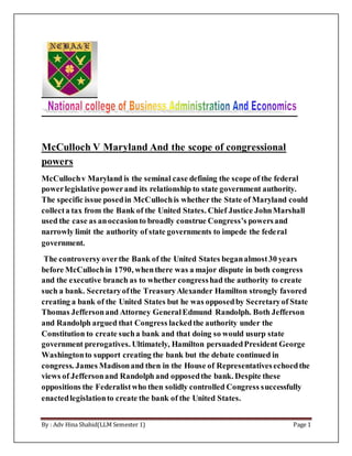 By : Adv Hina Shahid(LLM Semester 1) Page 1
McCulloch V Maryland And the scope of congressional
powers
McCullochv Maryland is the seminal case defining the scope of the federal
powerlegislative powerand its relationship to state government authority.
The specific issue posedin McCullochis whether the State of Maryland could
collecta tax from the Bank of the United States. Chief Justice JohnMarshall
used the case as anoccasionto broadly construe Congress’s powersand
narrowly limit the authority of state governments to impede the federal
government.
The controversy overthe Bank of the United States beganalmost30 years
before McCullochin 1790, whenthere was a major dispute in both congress
and the executive branch as to whether congresshad the authority to create
such a bank. Secretaryofthe TreasuryAlexander Hamilton strongly favored
creating a bank of the United States but he was opposedby Secretaryof State
Thomas Jeffersonand Attorney GeneralEdmund Randolph. Both Jefferson
and Randolph argued that Congress lackedthe authority under the
Constitution to create sucha bank and that doing so would usurp state
government prerogatives. Ultimately, Hamilton persuadedPresident George
Washingtonto support creating the bank but the debate continued in
congress. James Madisonand then in the House of Representativesechoedthe
views of Jeffersonand Randolph and opposedthe bank. Despite these
oppositions the Federalistwho then solidly controlled Congress successfully
enactedlegislationto create the bank of the United States.
 