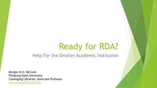 Ready for RDA?
Help For the Smaller Academic Institution
Morgan O.H. McCune
Pittsburg State University
Cataloging Librarian, Associate Professor
mmccune@pittstate.edu
 