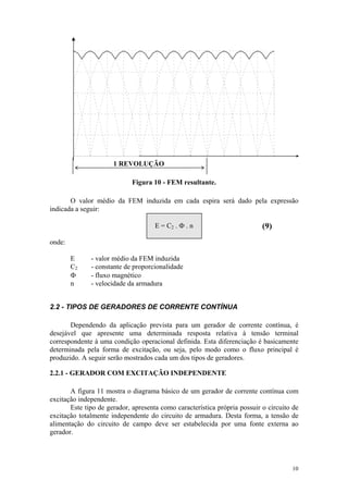 1 REVOLUÇÃO

                             Figura 10 - FEM resultante.

       O valor médio da FEM induzida em cada espira será dado pela expressão
indicada a seguir:

                                     E = C2 . Φ . n                        (9)
onde:

        E     - valor médio da FEM induzida
        C2    - constante de proporcionalidade
        Φ     - fluxo magnético
        n     - velocidade da armadura


2.2 - TIPOS DE GERADORES DE CORRENTE CONTÍNUA

       Dependendo da aplicação prevista para um gerador de corrente contínua, é
desejável que apresente uma determinada resposta relativa à tensão terminal
correspondente à uma condição operacional definida. Esta diferenciação é basicamente
determinada pela forma de excitação, ou seja, pelo modo como o fluxo principal é
produzido. A seguir serão mostrados cada um dos tipos de geradores.

2.2.1 - GERADOR COM EXCITAÇÃO INDEPENDENTE

       A figura 11 mostra o diagrama básico de um gerador de corrente contínua com
excitação independente.
       Este tipo de gerador, apresenta como característica própria possuir o circuito de
excitação totalmente independente do circuito de armadura. Desta forma, a tensão de
alimentação do circuito de campo deve ser estabelecida por uma fonte externa ao
gerador.




                                                                                     10
 