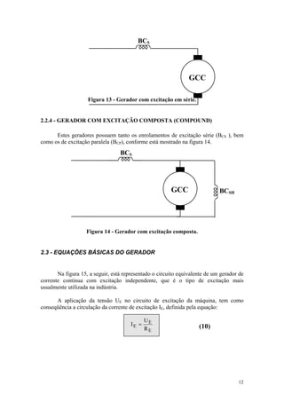 BCS




                                                                GCC

                    Figura 13 - Gerador com excitação em série.


2.2.4 - GERADOR COM EXCITAÇÃO COMPOSTA (COMPOUND)

      Estes geradores possuem tanto os enrolamentos de excitação série (BCS ), bem
como os de excitação paralela (BCP), conforme está mostrado na figura 14.
                                  BCS




                                                        GCC                  BCSH




                   Figura 14 - Gerador com excitação composta.


2.3 - EQUAÇÕES BÁSICAS DO GERADOR


       Na figura 15, a seguir, está representado o circuito equivalente de um gerador de
corrente contínua com excitação independente, que é o tipo de excitação mais
usualmente utilizada na indústria.

      A aplicação da tensão UE no circuito de excitação da máquina, tem como
conseqüência a circulação da corrente de excitação IE, definida pela equação:

                                              UE
                                       IE =                         (10)
                                              RE




                                                                                     12
 