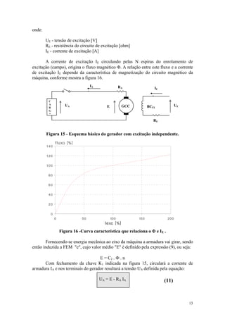 onde:

        UE - tensão de excitação [V]
        RE - resistência do circuito de excitação [ohm]
        IE - corrente de excitação [A]

       A corrente de excitação IE circulando pelas N espiras do enrolamento de
excitação (campo), origina o fluxo magnético Φ. A relação entre este fluxo e a corrente
de excitação IE depende da característica de magnetização do circuito magnético da
máquina, conforme mostra a figura 16.
                                 IAI            RA
                                       A         R
                                                                   IE
                                                                          I   E



         C
         A
             C
             A      U    A                                                           U
             R      UA                     E
                                           E      GCC          BCEI                  UE
         R   G
         G   A
         A
                                                                      R
                                                                  RE


        Figura 15 - Esquema básico do gerador com excitação independente.




                 Figura 16 -Curva característica que relaciona o Φ e IE .

        Fornecendo-se energia mecânica ao eixo da máquina a armadura vai girar, sendo
então induzida a FEM "e", cujo valor médio "E" é definido pela expressão (9), ou seja:

                                    E = C2 . Φ . n
      Com fechamento da chave K1 indicada na figura 15, circulará a corrente de
armadura IA e nos terminais do gerador resultará a tensão UA definida pela equação:

                                       UA = E - RA IA                         (11)



                                                                                          13
 