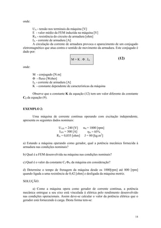 onde:

       UA - tensão nos terminais da máquina [V]
       E - valor médio da FEM induzida na máquina [V]
       RA - resistência do circuito de armadura [ohm]
       IA - corrente de armadura [A]
       A circulação da corrente de armadura provoca o aparecimento de um conjugado
eletromagnético que atua contra o sentido de movimento da armadura. Este conjugado é
dado por:

                                    M = K . Φ . IA                    (12)

onde:

        M - conjugado [N.m]
        Φ - fluxo [Weber]
        IA - corrente de armadura [A]
        K - constante dependente de características da máquina

       Observe que a constante K da equação (12) tem um valor diferente da constante
C2 da equação (9).


EXEMPLO 2:

       Uma máquina de corrente contínua operando com excitação independente,
apresenta os seguintes dados nominais:

                          UAN = 240 [V]      nN = 1000 [rpm]
                          IAN = 300 [A]         ηN = 85%
                         RA = 0,035 [ohm]     J = 80 [kg.m2]

a) Estando a máquina operando como gerador, qual a potência mecânica fornecida à
armadura nas condições nominais?

b) Qual é a FEM desenvolvida na máquina nas condições nominais?

c) Qual é o valor da constante C2 ΦN da máquina em consideração?

d) Determine o tempo de frenagem da máquina desde os 1000[rpm] até 800 [rpm]
quando ligada a uma resistência de 0,42 [ohm] e desligada da máquina motriz.

SOLUÇÃO:

       a) Como a máquina opera como gerador de corrente contínua, a potência
mecânica entregue a seu eixo está vinculada à elétrica pelo rendimento desenvolvido
nas condições operacionais. Assim deve-se calcular o valor da potência elétrica que o
gerador está fornecendo à carga. Desta forma tem-se:




                                                                                  14
 