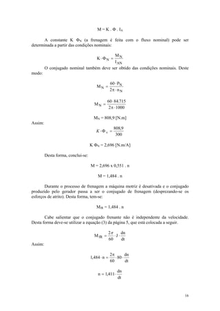 M = K . Φ . IA

       A constante K ΦN (a frenagem é feita com o fluxo nominal) pode ser
determinada a partir das condições nominais:

                                           MN
                                        K ⋅ ΦN =
                                           I AN
         O conjugado nominal também deve ser obtido das condições nominais. Deste
modo:

                                                  60 ⋅ PN
                                       MN =
                                                  2π ⋅ n N

                                               60 ⋅ 84.715
                                      MN =
                                                2 π ⋅ 1000

                                      MN = 808,9 [N.m]
Assim:
                                                     808,9
                                       K ⋅ΦN =
                                                      300

                                    K ΦN = 2,696 [N.m/A]

         Desta forma, conclui-se:

                                    M = 2,696 x 0,551 . n

                                        M = 1,484 . n

       Durante o processo de frenagem a máquina motriz é desativada e o conjugado
produzido pelo gerador passa a ser o conjugado de frenagem (desprezando-se os
esforços de atrito). Desta forma, tem-se:

                                       MfR = 1,484 . n

       Cabe salientar que o conjugado frenante não é independente da velocidade.
Desta forma deve-se utilizar a equação (3) da página 5, que está colocada a seguir.

                                                  2π      dn
                                      M fR =         ⋅J ⋅
                                                  60      dt
Assim:

                                                  2π        dn
                                    1,484 ⋅ n =      ⋅ 80 ⋅
                                                  60        dt

                                                       dn
                                        n = 1,411 ⋅
                                                       dt



                                                                                 16
 