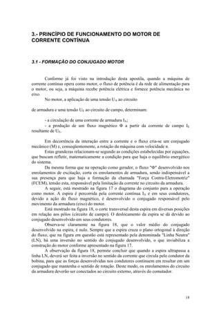 3.- PRINCÍPIO DE FUNCIONAMENTO DO MOTOR DE
CORRENTE CONTÍNUA



3.1 - FORMAÇÃO DO CONJUGADO MOTOR


       Conforme já foi visto na introdução desta apostila, quando a máquina de
corrente contínua opera como motor, o fluxo de potência é da rede de alimentação para
o motor, ou seja, a máquina recebe potência elétrica e fornece potência mecânica no
eixo.
       No motor, a aplicação de uma tensão UA ao circuito

de armadura e uma tensão UE ao circuito de campo, determinam:

        - a circulação de uma corrente de armadura IA;
        - a produção de um fluxo magnético Φ a partir da corrente de campo IE
resultante de UE.

        Em decorrência da interação entre a corrente e o fluxo cria-se um conjugado
mecânico (M) e, conseqüentemente, a rotação da máquina com velocidade n.
        Estas grandezas relacionam-se segundo as condições estabelecidas por equações,
que buscam refletir, matematicamente a condição para que haja o equilíbrio energético
do sistema.
        Da mesma forma que na operação como gerador, o fluxo "Φ" desenvolvido nos
enrolamentos de excitação, corta os enrolamentos de armadura, sendo indispensável a
sua presença para que haja a formação da chamada "Força Contra-Eletromotriz"
(FCEM), tensão esta, responsável pela limitação da corrente no circuito da armadura.
        A seguir, está mostrado na figura 17 o diagrama do conjunto para a operação
como motor. A espira é percorrida pela corrente contínua IA e em seus condutores,
devido a ação do fluxo magnético, é desenvolvido o conjugado responsável pelo
movimento da armadura (eixo) do motor.
        Está mostrado na figura 18, o corte transversal desta espira em diversas posições
em relação aos pólos (circuito de campo). O deslocamento da espira se dá devido ao
conjugado desenvolvido em seus condutores.
        Observa-se claramente na figura 18, que o valor médio do conjugado
desenvolvido na espira, é nulo. Sempre que a espira cruza o plano ortogonal à direção
do fluxo, que na figura em questão está representado pela denominada "Linha Neutra"
(LN), há uma inversão no sentido do conjugado desenvolvido, o que inviabiliza a
construção do motor conforme apresentado na figura 17.
        A observação da figura 18, permite concluir que quando a espira ultrapassa a
linha LN, deverá ser feita a inversão no sentido da corrente que circula pelo condutor da
bobina, para que as forças desenvolvidas nos condutores continuem em resultar em um
conjugado que mantenha o sentido de rotação. Deste modo, os enrolamentos do circuito
da armadura deverão ser conectados ao circuito externo, através do comutador.




                                                                                      18
 