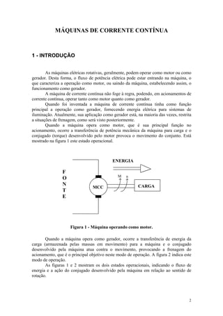 MÁQUINAS DE CORRENTE CONTÍNUA



1 - INTRODUÇÃO


        As máquinas elétricas rotativas, geralmente, podem operar como motor ou como
gerador. Desta forma, o fluxo de potência elétrica pode estar entrando na máquina, o
que caracteriza a operação como motor, ou saindo da máquina, estabelecendo assim, o
funcionamento como gerador.
        A máquina de corrente contínua não foge à regra, podendo, em acionamentos de
corrente contínua, operar tanto como motor quanto como gerador.
        Quando foi inventada a máquina de corrente contínua tinha como função
principal a operação como gerador, fornecendo energia elétrica para sistemas de
iluminação. Atualmente, sua aplicação como gerador está, na maioria das vezes, restrita
a situações de frenagem, como será visto posteriormente.
        Quando a máquina opera como motor, que é sua principal função no
acionamento, ocorre a transferência de potência mecânica da máquina para carga e o
conjugado (torque) desenvolvido pelo motor provoca o movimento do conjunto. Está
mostrado na figura 1 este estado operacional.



                                           ENERGIA

                F
                                              M    n
                O
                N                                        CARGA
                                 MCC
                T
                E




                     Figura 1 - Máquina operando como motor.

       Quando a máquina opera como gerador, ocorre a transferência de energia da
carga (armazenada pelas massas em movimento) para a máquina e o conjugado
desenvolvido pela máquina atua contra o movimento, provocando a frenagem do
acionamento, que é o principal objetivo neste modo de operação. A figura 2 indica este
modo de operação.
       As figuras 1 e 2 mostram os dois estados operacionais, indicando o fluxo de
energia e a ação do conjugado desenvolvido pela máquina em relação ao sentido de
rotação.




                                                                                     2
 