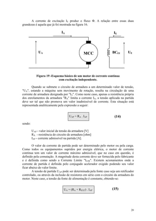 A corrente de excitação IE produz o fluxo Φ. A relação entre essas duas
grandezas é aquela que já foi mostrada na figura 16.

                                IA                                      IE




              UA                                 MCC                   BCEI        UE




            Figura 19 -Esquema básico de um motor de corrente contínua
                           com excitação independente.

       Quando se submete o circuito de armadura a um determinado valor de tensão,
"UA", estando a máquina sem movimento de rotação, resulta na circulação de uma
corrente de armadura designada por "IA". Como neste caso, apenas a resistência própria
dos enrolamentos da armadura "RA" limita a corrente IA, a tensão aplicada na partida
deve ser tal que não promova um valor inadmissível de corrente. Esta situação está
representada analiticamente pela expressão a seguir:


                                     UAP = RA . IAP                     (14)
sendo:

         UAP - valor inicial da tensão da armadura [V]
         RA - resistência do circuito de armadura [ohm]
         IAP - corrente admissível na partida [A].

        O valor da corrente de partida pode ser determinado pelo motor ou pela carga.
Como todos os equipamentos supridos por energia elétrica, o motor de corrente
contínua tem um valor de corrente máximo admissível, que no caso em questão, é
definido pela comutação. A magnitude desta corrente deve ser fornecida pelo fabricante
e é definida como sendo a Corrente Limite "ILIM". Existem acionamentos onde a
corrente de partida é definida pelo conjugado acelerador exigido podendo seu valor
ficar abaixo do valor limite.
        A tensão de partida UAP pode ser determinada pela fonte caso seja um retificador
controlado, ou através da inclusão de resistores em série com o circuito da armadura do
motor. Neste caso, a tensão da fonte de alimentação é constante, obtendo-se:


                                 UA = (RA + REXT) . IAP               (15)




                                                                                     20
 