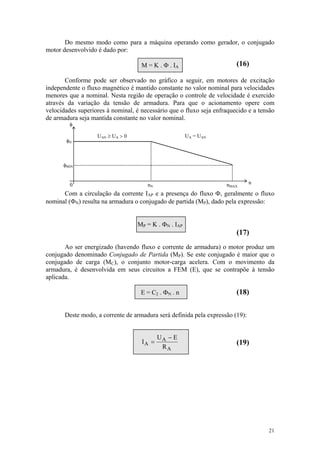 Do mesmo modo como para a máquina operando como gerador, o conjugado
motor desenvolvido é dado por:

                                     M = K . Φ . IA                     (16)

       Conforme pode ser observado no gráfico a seguir, em motores de excitação
independente o fluxo magnético é mantido constante no valor nominal para velocidades
menores que a nominal. Nesta região de operação o controle de velocidade é exercido
através da variação da tensão de armadura. Para que o acionamento opere com
velocidades superiores à nominal, é necessário que o fluxo seja enfraquecido e a tensão
de armadura seja mantida constante no valor nominal.
         φ

                     UAN ≥ UA > 0                       UA = UAN
       φN



      φMIN


         0                             nN                           nMAX       n

      Com a circulação da corrente IAP e a presença do fluxo Φ, geralmente o fluxo
nominal (ΦN) resulta na armadura o conjugado de partida (MP), dado pela expressão:


                                    MP = K . ΦN . IAP
                                                                        (17)
       Ao    ser energizado (havendo fluxo e corrente de armadura) o motor produz um
conjugado    denominado Conjugado de Partida (MP). Se este conjugado é maior que o
conjugado     de carga (MC), o conjunto motor-carga acelera. Com o movimento da
armadura,    é desenvolvida em seus circuitos a FEM (E), que se contrapõe à tensão
aplicada.

                                     E = C2 . ΦN . n                    (18)


       Deste modo, a corrente de armadura será definida pela expressão (19):


                                            UA − E
                                     IA =                               (19)
                                             RA




                                                                                    21
 
