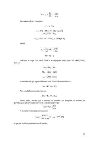 2π      Δn
                                     Δt = t p =      ⋅J ⋅
                                                  60      MA

          Para as condições propostas:

                                          J = JM + JC

                              J = 29,2 + 35 ⇒ J = 64,2 [kg.m2]
                                      M A = 0,9 ⋅ M N

                           M A = 0,9 ⋅ 1651 ⇒ M A = 1486 [N.m]

          Então:

                                            2π          1880
                                     tP =      ⋅ 64,2 ⋅
                                            60          1486

                                            tp = 8,5 [s]

          c) Como a carga é de 1400 [N.m] e o conjugado acelerador é de 1486 [N.m],
tem-se:

                                         MP = MA + MC

                                      MP = 1486 + 1400

                                       MP = 2886 [N.m]

          Admitindo-se que a partida ocorre com o fluxo nominal tem-se:

                                       MP = K . ΦN . IAP

          Nas condições nominais, tem-se:

                                       MN = K . ΦN . IAN

        Desta forma, resulta que a corrente de armadura da máquina no instante da
partida deve ser calculada através da seguinte expressão:
                                                 M
                                    I AP = I AN ⋅ P
                                                 MN
        A corrente nominal é definida por:

                                      325000
                            I AN =              ⇒ I AN = 699 [A]
                                     500 ⋅ 0,93

o que vai resultar para corrente de partida.




                                                                                 23
 