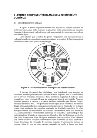 4 - PARTES COMPONENTES DA MÁQUINA DE CORRENTE
CONTÍNUA

4.1 - CONSIDERAÇÕES GERAIS

        A figura 20 mostra esquematicamente uma máquina de corrente contínua em
corte transversal, onde estão indicadas as principais partes componentes da máquina.
Uma descrição sucinta de cada elemento está acompanhada do número correspondente
indicado na figura.
        Cabe salientar que a análise das partes componentes será mais proveitosa se
realizada levando-se em conta os conceitos estudados no princípio de funcionamento da
máquina operando como gerador e como motor.



                                   10




                                    5




         Figura 20 -Partes componentes da máquina de corrente contínua.

       A carcaça (1) possui duas finalidades; uma (mecânica) como estrutura da
máquina e outra (magnética) como condutora do fluxo de pólo a pólo. É constituída de
aço de elevada resistência mecânica e baixa relutância magnética. É nela que estão
colocados os pólos principais (2) que são usualmente feitos de aço fundido. Pequenas
máquinas possuem a carcaça e os pólos (também conhecidos por Massas Polares)
fundidos em uma só peça. Todo pólo deve ter sua sapata polar constituída por lâminas
de aço silício, para reduzir as perdas por correntes parasitas de Foucault e por histerese,
perdas essas resultantes das variações localizadas de densidade magnética. Os pólos
principais contêm os enrolamentos de excitação (independente, série e/ou derivação)
(3). A armadura (4) ou rotor (também conhecida por induzido), é constituída por duas
partes principais: O núcleo e o enrolamento. O núcleo, feito de lâminas de aço 0,35 a
0,60 [mm] de espessura, é que dá suporte ao circuito elétrico giratório. Uma cobertura
com verniz isolante é colocada alternadamente sobre as lâminas de modo a reduzir as
perdas decorrentes da circulação de correntes parasitas. O enrolamento consiste de
bobinas, feitas de uma ou mais espiras conectadas de modo a formar um único


                                                                                        25
 