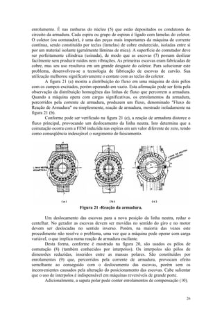 enrolamento. É nas ranhuras do núcleo (5) que estão depositados os condutores do
circuito da armadura. Cada espira ou grupo de espiras é ligado com lamelas do coletor.
O coletor (ou comutador), é uma das peças mais importantes da máquina de corrente
contínua, sendo constituído por teclas (lamelas) de cobre endurecido, isoladas entre si
por um material isolante (geralmente lâminas de mica). A superfície do comutador deve
ser perfeitamente cilíndrica (usinada), de modo que as escovas (7) possam deslizar
facilmente sem produzir ruídos nem vibrações. As primeiras escovas eram fabricadas de
cobre, mas seu uso resultava em um grande desgaste do coletor. Para solucionar este
problema, desenvolveu-se a tecnologia de fabricação de escovas de carvão. Sua
utilização melhorou significativamente o contato com as teclas do coletor.
        A figura 21 (a) mostra a distribuição do fluxo em uma máquina de dois pólos
com os campos excitados, porém operando em vazio. Esta afirmação pode ser feita pela
observação da distribuição homogênea das linhas de fluxo que percorrem a armadura.
Quando a máquina opera com cargas significativas, os enrolamentos da armadura,
percorridos pela corrente de armadura, produzem um fluxo, denominado "Fluxo de
Reação de Armadura" ou simplesmente, reação de armadura, mostrado isoladamente na
figura 21 (b).
        Conforme pode ser verificado na figura 21 (c), a reação de armadura distorce o
fluxo principal, provocando um deslocamento da linha neutra. Isto determina que a
comutação ocorra com a FEM induzida nas espiras em um valor diferente de zero, tendo
como conseqüência indesejável o surgimento de faiscamento.




                                                                n




                          Figura 21 -Reação da armadura.

       Um deslocamento das escovas para a nova posição da linha neutra, reduz o
centelhar. No gerador as escovas devem ser movidas no sentido do giro e no motor
devem ser deslocadas no sentido inverso. Porém, na maioria das vezes este
procedimento não resolve o problema, uma vez que a máquina pode operar com carga
variável, o que implica numa reação de armadura oscilante.
       Desta forma, conforme é mostrado na figura 20, são usados os pólos de
comutação (8) (também conhecidos por interpolos). Os interpolos são pólos de
dimensões reduzidas, inseridos entre as massas polares. São constituídos por
enrolamentos (9) que, percorridos pela corrente de armadura, provocam efeito
semelhante ao conseguido com o deslocamento das escovas, porém sem os
inconvenientes causados pela alteração do posicionamento das escovas. Cabe salientar
que o uso de interpolos é indispensável em máquinas reversíveis de grande porte.
       Adicionalmente, a sapata polar pode conter enrolamentos de compensação (10).


                                                                                    26
 