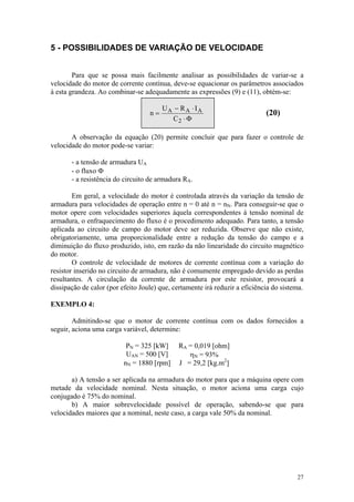 5 - POSSIBILIDADES DE VARIAÇÃO DE VELOCIDADE


        Para que se possa mais facilmente analisar as possibilidades de variar-se a
velocidade do motor de corrente contínua, deve-se equacionar os parâmetros associados
à esta grandeza. Ao combinar-se adequadamente as expressões (9) e (11), obtém-se:

                                        UA − R A ⋅ IA
                                   n=                                        (20)
                                          C2 ⋅ Φ

       A observação da equação (20) permite concluir que para fazer o controle de
velocidade do motor pode-se variar:

       - a tensão de armadura UA
       - o fluxo Φ
       - a resistência do circuito de armadura RA.

        Em geral, a velocidade do motor é controlada através da variação da tensão de
armadura para velocidades de operação entre n = 0 até n = nN. Para conseguir-se que o
motor opere com velocidades superiores àquela correspondentes à tensão nominal de
armadura, o enfraquecimento do fluxo é o procedimento adequado. Para tanto, a tensão
aplicada ao circuito de campo do motor deve ser reduzida. Observe que não existe,
obrigatoriamente, uma proporcionalidade entre a redução da tensão do campo e a
diminuição do fluxo produzido, isto, em razão da não linearidade do circuito magnético
do motor.
        O controle de velocidade de motores de corrente contínua com a variação do
resistor inserido no circuito de armadura, não é comumente empregado devido as perdas
resultantes. A circulação da corrente de armadura por este resistor, provocará a
dissipação de calor (por efeito Joule) que, certamente irá reduzir a eficiência do sistema.

EXEMPLO 4:

        Admitindo-se que o motor de corrente contínua com os dados fornecidos a
seguir, aciona uma carga variável, determine:

                           PN = 325 [kW]      RA = 0,019 [ohm]
                           UAN = 500 [V]         ηN = 93%
                          nN = 1880 [rpm]     J = 29,2 [kg.m2]

       a) A tensão a ser aplicada na armadura do motor para que a máquina opere com
metade da velocidade nominal. Nesta situação, o motor aciona uma carga cujo
conjugado é 75% do nominal.
       b) A maior sobrevelocidade possível de operação, sabendo-se que para
velocidades maiores que a nominal, neste caso, a carga vale 50% da nominal.




                                                                                        27
 
