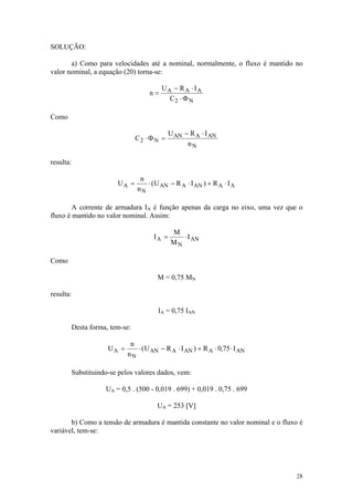 SOLUÇÃO:

       a) Como para velocidades até a nominal, normalmente, o fluxo é mantido no
valor nominal, a equação (20) torna-se:

                                       UA − R A ⋅ IA
                                  n=
                                         C2 ⋅ Φ N

Como

                                           U AN − R A ⋅ I AN
                              C2 ⋅ Φ N =
                                                 nN

resulta:

                               n
                      UA =       ⋅ ( U AN − R A ⋅ I AN ) + R A ⋅ I A
                              nN

        A corrente de armadura IA é função apenas da carga no eixo, uma vez que o
fluxo é mantido no valor nominal. Assim:

                                           M
                                    IA =      ⋅ I AN
                                           MN

Como

                                     M = 0,75 MN

resulta:

                                      IA = 0,75 IAN

       Desta forma, tem-se:

                           n
                   UA =      ⋅ ( U AN − R A ⋅ I AN ) + R A ⋅ 0,75 ⋅ I AN
                          nN

       Substituindo-se pelos valores dados, vem:

                  UA = 0,5 . (500 - 0,019 . 699) + 0,019 . 0,75 . 699

                                     UA = 253 [V]

       b) Como a tensão de armadura é mantida constante no valor nominal e o fluxo é
variável, tem-se:




                                                                                 28
 