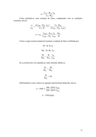 UA − R A ⋅ IA
                                  n=
                                   C2 ⋅ Φ N
      Como pretende-se uma variação de fluxo, comparando com as condições
nominais, tem-se:

                     n   ( U AN − R A ⋅ I A )         C2 ⋅ Φ N
                       =                      ⋅
                    nN        C2 ⋅ Φ            ( U AN − R A ⋅ I AN )

                                     U AN − R A ⋅ I A Φ N
                          n = nN ⋅                    ⋅
                                     U AN − R A ⋅ I AN Φ

      Como a carga cai para metade da nominal, a redução de fluxo é definida por:

                                     M = K .Φ .IA

                                   MN = K .ΦN .IAN

                                   M    Φ IA
                                      =   ⋅
                                   M N Φ N I AN

      Se a corrente deve ser mantida no valor nominal, obtém-se:

                                       Φ   M
                                         =
                                       ΦN MN

                                       Φ
                                          = 0,5
                                       ΦN

      Substituindo-se estes valores na equação anteriormente deduzida, tem-se:

                                             500 − 0,019 ⋅ I AN
                            n = 1880 ⋅ 2 ⋅
                                             500 − 0,019 ⋅ I AN

                                     n = 3760 [rpm]




                                                                                    29
 