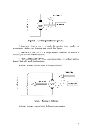 ENERGIA

                 F                                n
                 O
                 N                                      “CARGA”
                                GCC
                 T
                 E                       M




                     Figura 2 - Máquina operando como gerador.

      É importante observar que a operação da máquina como gerador em
acionamentos elétricos, para frenagem, pode assumir duas formas:

       a) FRENAGEM DINÂMICA - A energia cinética, convertida em elétrica, é
dissipada por resistores na forma de calor;

       b) FRENAGEM REGENERATIVA - A energia cinética, convertida em elétrica,
é devolvida à própria rede de alimentação.

       A figura 3 mostra o esquema básico da frenagem dinâmica.


                                                                      ENERGIA

   F                                                              n
   O
                               ENERGIA
   N                                                                     “CARGA”
   T                                           GCC
   E                                                     M




                           Figura 3 - Frenagem dinâmica.

       A figura 4 mostra o esquema básico da frenagem regenerativa.




                                                                                   3
 