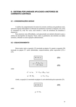6 - SISTEMA POR UNIDADE APLICADO A MOTORES DE
CORRENTE CONTÍNUA



6.1 - CONSIDERAÇÕES GERAIS


        A análise do comportamento do motor de corrente contínua com grandezas reais,
apresenta alguma dificuldade na obtenção de parâmetros inerentes à máquina, tais como
as constantes C2 e K. Por vezes, nem mesmo o valor da resistência da armadura é
disponível.
        Para amenizar estas dificuldades, será apresentado um método alternativo para a
análise do desempenho da máquina. Neste, todos os parâmetros são referidos aos dados
nominais, obtendo-se assim equações adimensionais.


6.2 - EQUACIONAMENTO


      Deste modo, tanto a equação (12) mostrada na página 14, quanto a equação (20)
mostrada na página 27, serão substituídas, respectivamente, pelas expressões (21) e
(22).


                                        m = ϕ . iA                         (21)

                                           V ⋅ u A − ⋅i A
                                    n∗ =
                                           (V − 1) ⋅ ϕ                     (22)
onde:

                          n* = n / nN      V = UAN / (RAN . IAN)

                           ϕ = Φ / ΦN               u = UA / UAN

        Ainda, a equação (1) mostrada na página 4, será substituída pela expressão (23).


                                        p=m.n                              (23)
onde:

                                        p = P / PN




                                                                                      30
 