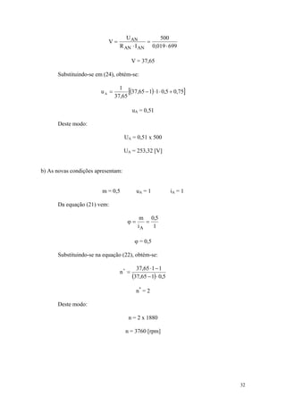 U AN        500
                           V=               =
                                 R AN ⋅ I AN 0,019 ⋅ 699

                                        V = 37,65

      Substituindo-se em (24), obtém-se:

                        uA =
                                 1
                                     [(37,65 − 1) ⋅ 1 ⋅ 0,5 + 0,75]
                               37,65

                                        uA = 0,51

      Deste modo:

                                    UA = 0,51 x 500

                                    UA = 253,32 [V]


b) As novas condições apresentam:


                        m = 0,5           uA = 1            iA = 1

      Da equação (21) vem:

                                           m 0,5
                                     ϕ=      =
                                          iA   1

                                         ϕ = 0,5

      Substituindo-se na equação (22), obtém-se:

                                          37,65 ⋅ 1 − 1
                                 n* =
                                        (37,65 − 1) ⋅ 0,5
                                          n* = 2

      Deste modo:

                                      n = 2 x 1880

                                    n = 3760 [rpm]




                                                                      32
 