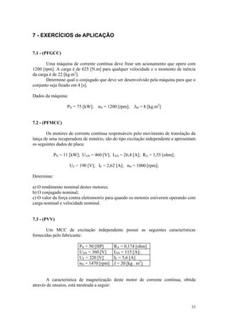 7 - EXERCÍCIOS de APLICAÇÃO


7.1 - (PFGCC)

       Uma máquina de corrente contínua deve frear um acionamento que opera com
1200 [rpm]. A carga é de 625 [N.m] para qualquer velocidade e o momento de inércia
da carga é de 22 [kg.m2].
       Determine qual o conjugado que deve ser desenvolvido pela máquina para que o
conjunto seja freado em 4 [s].

Dados da máquina:

                   PN = 75 [kW]; nN = 1200 [rpm]; JM = 8 [kg.m2]


7.2 - (PFMCC)

       Os motores de corrente contínua responsáveis pelo movimento de translação da
lança de uma recuperadora de minério, são do tipo excitação independente e apresentam
os seguintes dados de placa:

             PN = 11 [kW]; UAN = 460 [V]; IAN = 26,4 [A]; RA = 1,55 [ohm];

                     UF = 190 [V]; IF = 2,62 [A]; nN = 1000 [rpm];

Determine:

a) O rendimento nominal destes motores;
b) O conjugado nominal;
c) O valor da força contra eletromotriz para quando os motores estiverem operando com
carga nominal e velocidade nominal.


7.3 - (PVV)

       Um MCC de excitação independente possui as seguintes características
fornecidas pelo fabricante:

                          PN = 50 [HP]      RA = 0,174 [ohm]
                          UAN = 360 [V]     IAN = 115 [A];
                          UF = 220 [V]      IF = 5,6 [A]
                          nN = 1470 [rpm]   J = 20 [kg . m2].


       A característica de magnetização deste motor de corrente contínua, obtida
através de ensaios, está mostrada a seguir:



                                                                                  33
 