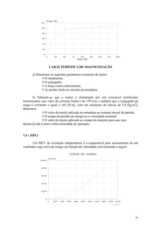 CARACTERÍSTICA DE MAGNETIZAÇÃO

       a) Determine os seguintes parâmetros nominais do motor:
              # O rendimento;
              # O conjugado;
              # A força contra-eletromotriz;
              # As perdas Joule no circuito da armadura.

         b) Sabendo-se que o motor é alimentado por um conversor (retificador
tiristorizado) cujo valor da corrente limite é de 170 [A], e também que o conjugado de
carga é constante e igual a 145 [N.m], com um momento de inércia de 5,9 [kg.m2],
determine:
                # O valor da tensão aplicada na armadura no instante inicial da partida;
                # O tempo de partida até atingir-se a velocidade nominal;
                # O valor de tensão aplicada ao campo da máquina para que seja
desenvolvida a maior sobrevelocidade de operação.


7.4 - (SPU)

       Um MCC de excitação independente é o responsável pelo acionamento de um
ventilador cuja curva de torque em função da velocidade está mostrada a seguir:




                                                                                     34
 