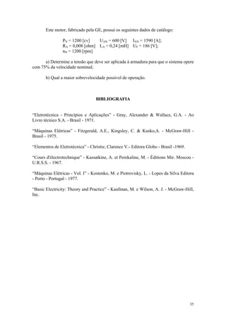 Este motor, fabricado pela GE, possui os seguintes dados de catálogo:

                PN = 1200 [cv]      UAN = 600 [V] IAN = 1590 [A];
                RA = 0,008 [ohm]    LA = 0,24 [mH] UF = 186 [V];
                nN = 1200 [rpm]

      a) Determine a tensão que deve ser aplicada à armadura para que o sistema opere
com 75% da velocidade nominal;

       b) Qual a maior sobrevelocidade possível de operação.



                                   BIBLIOGRAFIA


“Eletrotécnica - Princípios e Aplicações” - Gray, Alexander & Wallace, G.A. - Ao
Livro técnico S.A. - Brasil - 1971.

“Máquinas Elétricas” - Fitzgerald, A.E., Kingsley, C. & Kusko,A. - McGraw-Hill -
Brasil - 1975.

“Elementos de Eletrotécnica” - Christie, Clarence V.- Editora Globo - Brasil -1969.

“Cours d'électrotechnique” - Kassatkine, A. et Perekaline, M. - Éditions Mir. Moscou -
U.R.S.S. - 1967.

“Máquinas Elétricas - Vol. I” - Kostenko, M. e Piotrovisky, L. - Lopes da Silva Editora
- Porto - Portugal - 1977.

“Basic Electricity: Theory and Practice” - Kaufman, M. e Wilson, A. J. - McGraw-Hill,
Inc.




                                                                                      35
 