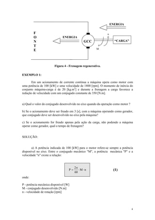 ENERGIA

        F                                                       n
        O                     ENERGIA
        N                                     GCC                     “CARGA”
        T
                                                       M
        E



                        Figura 4 - Frenagem regenerativa.

EXEMPLO 1:

       Em um acionamento de corrente contínua a máquina opera como motor com
uma potência de 100 [kW] e uma velocidade de 1800 [rpm]. O momento de inércia do
conjunto máquina-carga é de 20 [kg.m2] e durante a frenagem a carga favorece a
redução de velocidade com um conjugado constante de 350 [N.m].


a) Qual o valor do conjugado desenvolvido no eixo quando da operação como motor ?

b) Se o acionamento deve ser freado em 3 [s], com a máquina operando como gerador,
que conjugado deve ser desenvolvido no eixo pela máquina?

c) Se o acionamento for freado apenas pela ação da carga, não podendo a máquina
operar como gerador, qual o tempo de frenagem?


SOLUÇÃO:


       a) A potência indicada de 100 [kW] para o motor refere-se sempre a potência
disponível no eixo. Entre o conjugado mecânico "M", a potência mecânica "P" e a
velocidade "n" existe a relação:



                                        2π
                                   P=      ⋅M⋅n                      (1)
                                        60
onde:

P - potência mecânica disponível [W]
M - conjugado desenvolvido [N.m]
n - velocidade de rotação [rpm]




                                                                                    4
 