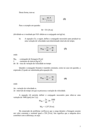 Desta forma, tem-se:

                                            60 ⋅ P
                                      M=                        (2)
                                            2⋅π⋅n

        Para o exemplo em questão:

                                     M = 531 [N.m]

(dividindo-se o resultado por 9,81 obtém-se o conjugado em kgf.m).

        b)     A equação (3), a seguir, define o conjugado necessário para produzir-se
               uma variação de velocidade num determinado intervalo de tempo.


                                            2π      dn
                                   M fR =      ⋅J ⋅              (3)
                                            60      dt

onde:

MfR - conjugado de frenagem [N.m]
J       - momento de inércia [kg.m2]
dn / dt - taxa de variação da velocidade no tempo

       Quando o conjugado frenante é mantido constante, como no caso em questão, a
expressão (3) pode ser substituída pela equação (4).


                                            2π      Δn
                                  M fR =       ⋅J ⋅              (4)
                                            60      Δt

onde:

Δn - variação da velocidade n;
Δt - intervalo de tempo em que se processa a variação da velocidade.

       A equação (4) permite definir o conjugado necessário para obter-se uma
variação de 1800 [rpm] em 3 [s].
                                        2π        1800
                                 M fR =    ⋅ 20 ⋅
                                        60          3

                                  MfR = 1.257 [N.m]

       Do enunciado do problema verifica-se que a carga durante a frenagem assume
um valor constante e nominal igual a 350 [N.m]. Isto significa que a máquina deve
contribuir com a diferença, ou seja:




                                                                                    5
 
