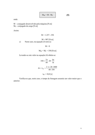 MfR = M - MC                 (5)
onde:

M - conjugado desenvolvido pela máquina [N.m]
MC - conjugado da carga [N.m]

Assim:

                                    M = 1.257 - 350

                                     M = 907 [N.m]
         c)     Neste caso, na equação (5) tem-se:

                                           M=0

                                 MfR = MC = 350 [N.m]

         Levando-se este valor na equação (4) obtém-se:

                                              2π        Δn
                                   350 =         ⋅ 20 ⋅
                                              60        Δt

                                              2 ⋅ π ⋅ 20 ⋅ 1800
                                Δt = t fR =
                                                  60 ⋅ 350

                                      tfR = 10,8 [s]

       Verifica-se que, neste caso, o tempo de frenagem assumiu um valor maior que o
anterior.




                                                                                  6
 