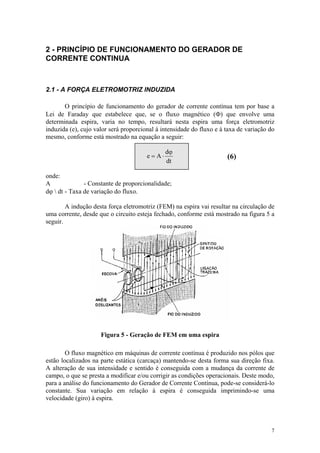 2 - PRINCÍPIO DE FUNCIONAMENTO DO GERADOR DE
CORRENTE CONTINUA



2.1 - A FORÇA ELETROMOTRIZ INDUZIDA

       O princípio de funcionamento do gerador de corrente contínua tem por base a
Lei de Faraday que estabelece que, se o fluxo magnético (Φ) que envolve uma
determinada espira, varia no tempo, resultará nesta espira uma força eletromotriz
induzida (e), cujo valor será proporcional à intensidade do fluxo e à taxa de variação do
mesmo, conforme está mostrado na equação a seguir:

                                                dϕ
                                       e = A⋅                         (6)
                                                dt

onde:
A              - Constante de proporcionalidade;
dϕ  dt - Taxa de variação do fluxo.

        A indução desta força eletromotriz (FEM) na espira vai resultar na circulação de
uma corrente, desde que o circuito esteja fechado, conforme está mostrado na figura 5 a
seguir.




                     Figura 5 - Geração de FEM em uma espira

        O fluxo magnético em máquinas de corrente contínua é produzido nos pólos que
estão localizados na parte estática (carcaça) mantendo-se desta forma sua direção fixa.
A alteração de sua intensidade e sentido é conseguida com a mudança da corrente de
campo, o que se presta a modificar e/ou corrigir as condições operacionais. Deste modo,
para a análise do funcionamento do Gerador de Corrente Contínua, pode-se considerá-lo
constante. Sua variação em relação à espira é conseguida imprimindo-se uma
velocidade (giro) à espira.



                                                                                       7
 