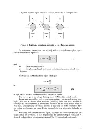A figura 6 mostra a espira em várias posições em relação ao fluxo principal.


                        N                   N                      N


                                 α




                         S                   S                     S




         Figura 6 - Espira na armadura movendo-se em relação ao campo.

        Se a espira está movendo-se com n [rpm], o fluxo principal em relação a espira
vai variar conforme a expressão:

                                                    2π
                                     ϕ = Φ ⋅ cos⋅      ⋅n⋅t                 (7)
                                                    60

onde:
        Φ     - valor máximo do fluxo
        n.t   - posição ocupada pela espira num instante qualquer, determinada pelo
         ângulo α.

        Neste caso, a FEM induzida na espira é dada por:

                                                    dϕ
                                          e = A⋅
                                                    dt
ou:
                                        2π               2π
                               e = A⋅      ⋅ n ⋅ Φ ⋅ sen( ⋅ nt )           (8)
                                        60               60

ou seja, a FEM induzida tem forma de onda senoidal no tempo.
        Isto implica que a corrente produzida por esta FEM também será alternada.
        Para o caso em análise, onde está considerando-se a presença de apenas uma
espira, para que a corrente vista alternada (senoidal) tenha um único sentido de
circulação no circuito externo, é necessária a utilização de um único anel ao invés de
dois anéis. Este anel deve ser cortado ao meio e cada uma das partes resultantes deve
ser isolada eletricamente da outra. Desta forma, obtém-se a construção indicada na
figura 7.
        Conforme pode-se verificar nesta figura, a corrente no circuito externo terá um
único sentido de circulação. O anel de comutação foi denominado por comutador. A
forma de onda obtida no circuito externo para a FEM (e) está indicada na figura 8.




                                                                                       8
 