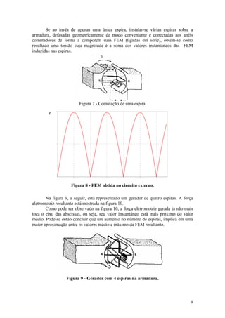Se ao invés de apenas uma única espira, instalar-se várias espiras sobre a
armadura, defasadas geometricamente de modo conveniente e conectadas aos anéis
comutadores de forma a comporem suas FEM (ligadas em série), obtém-se como
resultado uma tensão cuja magnitude é a soma dos valores instantâneos das FEM
induzidas nas espiras.
                                    n




                        Figura 7 - Comutação de uma espira.

        e




                    Figura 8 - FEM obtida no circuito externo.

       Na figura 9, a seguir, está representado um gerador de quatro espiras. A força
eletromotriz resultante está mostrada na figura 10.
       Como pode ser observado na figura 10, a força eletromotriz gerada já não mais
toca o eixo das abscissas, ou seja, seu valor instantâneo está mais próximo do valor
médio. Pode-se então concluir que um aumento no número de espiras, implica em uma
maior aproximação entre os valores médio e máximo da FEM resultante.




                  Figura 9 - Gerador com 4 espiras na armadura.




                                                                                   9
 