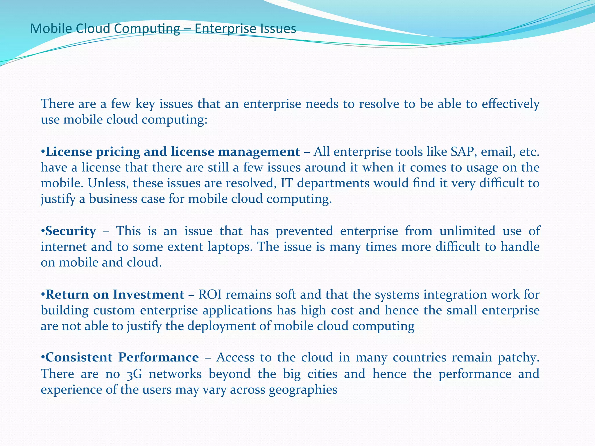 Mobile	
  Cloud	
  Compu.ng	
  –	
  Enterprise	
  Issues	
  
There	
  are	
  a	
  few	
  key	
  issues	
  that	
  an	
  enterprise	
  needs	
  to	
  resolve	
  to	
  be	
  able	
  to	
  eﬀectively	
  
use	
  mobile	
  cloud	
  computing:	
  
	
  
• License	
  pricing	
  and	
  license	
  management	
  –	
  All	
  enterprise	
  tools	
  like	
  SAP,	
  email,	
  etc.	
  
have	
  a	
  license	
  that	
  there	
  are	
  still	
  a	
  few	
  issues	
  around	
  it	
  when	
  it	
  comes	
  to	
  usage	
  on	
  the	
  
mobile.	
  Unless,	
  these	
  issues	
  are	
  resolved,	
  IT	
  departments	
  would	
  ﬁnd	
  it	
  very	
  diﬃcult	
  to	
  
justify	
  a	
  business	
  case	
  for	
  mobile	
  cloud	
  computing.	
  
• Security	
   –	
   This	
   is	
   an	
   issue	
   that	
   has	
   prevented	
   enterprise	
   from	
   unlimited	
   use	
   of	
  
internet	
  and	
  to	
  some	
  extent	
  laptops.	
  The	
  issue	
  is	
  many	
  times	
  more	
  diﬃcult	
  to	
  handle	
  
on	
  mobile	
  and	
  cloud.	
  
• Return	
  on	
  Investment	
  –	
  ROI	
  remains	
  soft	
  and	
  that	
  the	
  systems	
  integration	
  work	
  for	
  
building	
  custom	
  enterprise	
  applications	
  has	
  high	
  cost	
  and	
  hence	
  the	
  small	
  enterprise	
  
are	
  not	
  able	
  to	
  justify	
  the	
  deployment	
  of	
  mobile	
  cloud	
  computing	
  
• Consistent	
   Performance	
   –	
   Access	
   to	
   the	
   cloud	
   in	
   many	
   countries	
   remain	
   patchy.	
  
There	
   are	
   no	
   3G	
   networks	
   beyond	
   the	
   big	
   cities	
   and	
   hence	
   the	
   performance	
   and	
  
experience	
  of	
  the	
  users	
  may	
  vary	
  across	
  geographies	
  
 