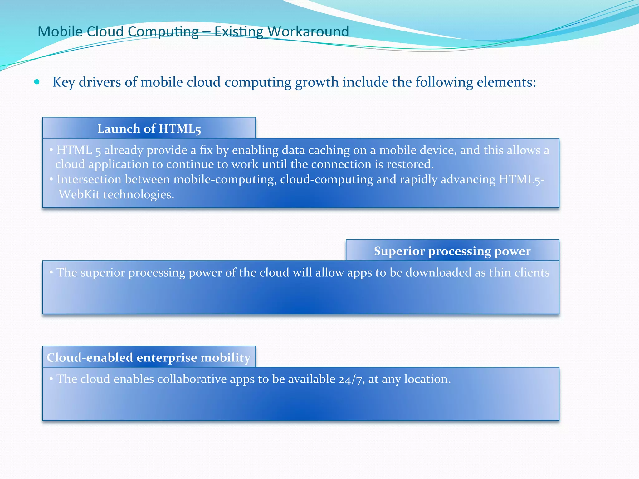 Mobile	
  Cloud	
  Compu.ng	
  –	
  Exis.ng	
  Workaround	
  
—  Key	
  drivers	
  of	
  mobile	
  cloud	
  computing	
  growth	
  include	
  the	
  following	
  elements:	
  
	
  	
  
Launch	
  of	
  HTML5	
  
• 	
  HTML	
  5	
  already	
  provide	
  a	
  ﬁx	
  by	
  enabling	
  data	
  caching	
  on	
  a	
  mobile	
  device,	
  and	
  this	
  allows	
  a	
  
	
  	
  cloud	
  application	
  to	
  continue	
  to	
  work	
  until	
  the	
  connection	
  is	
  restored.	
  
• 	
  Intersection	
  between	
  mobile-­‐computing,	
  cloud-­‐computing	
  and	
  rapidly	
  advancing	
  HTML5-­‐	
  
	
  	
  	
  WebKit	
  technologies.	
  
	
  
Superior	
  processing	
  power	
  
• 	
  The	
  superior	
  processing	
  power	
  of	
  the	
  cloud	
  will	
  allow	
  apps	
  to	
  be	
  downloaded	
  as	
  thin	
  clients	
  
Cloud-­‐enabled	
  enterprise	
  mobility	
  
• 	
  The	
  cloud	
  enables	
  collaborative	
  apps	
  to	
  be	
  available	
  24/7,	
  at	
  any	
  location.	
  
 