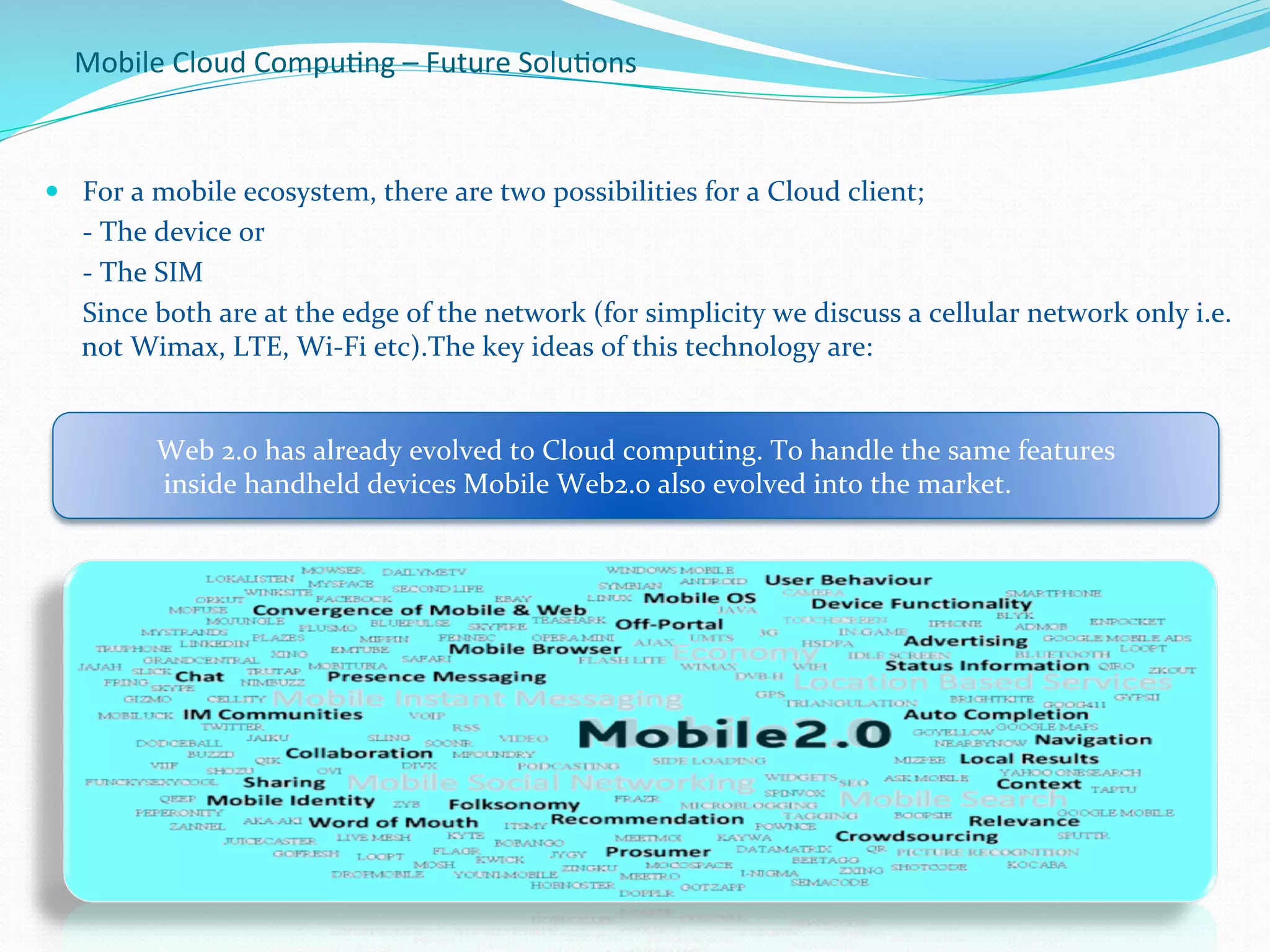 
Web	
  2.0	
  has	
  already	
  evolved	
  to	
  Cloud	
  computing.	
  To	
  handle	
  the	
  same	
  features	
  
	
  inside	
  handheld	
  devices	
  Mobile	
  Web2.0	
  also	
  evolved	
  into	
  the	
  market.	
  
	
  
Mobile	
  Cloud	
  Compu.ng	
  –	
  Future	
  Solu.ons	
  
—  For	
  a	
  mobile	
  ecosystem,	
  there	
  are	
  two	
  possibilities	
  for	
  a	
  Cloud	
  client;	
  
	
  -­‐	
  The	
  device	
  or	
  	
  
	
  -­‐	
  The	
  SIM	
  	
  
	
  Since	
  both	
  are	
  at	
  the	
  edge	
  of	
  the	
  network	
  (for	
  simplicity	
  we	
  discuss	
  a	
  cellular	
  network	
  only	
  i.e.	
  
not	
  Wimax,	
  LTE,	
  Wi-­‐Fi	
  etc).The	
  key	
  ideas	
  of	
  this	
  technology	
  are:	
  	
  
	
  
	
  
 
