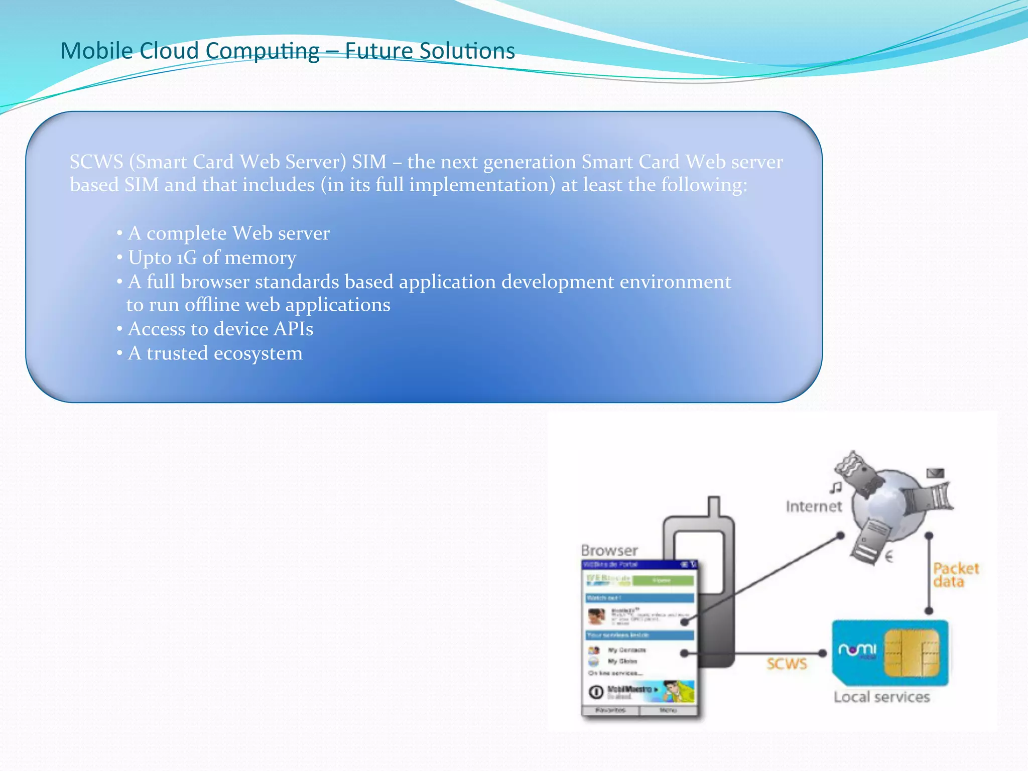 Mobile	
  Cloud	
  Compu.ng	
  –	
  Future	
  Solu.ons	
  
-
	
  SCWS	
  (Smart	
  Card	
  Web	
  Server)	
  SIM	
  –	
  the	
  next	
  generation	
  Smart	
  Card	
  Web	
  server	
  
	
  based	
  SIM	
  and	
  that	
  includes	
  (in	
  its	
  full	
  implementation)	
  at	
  least	
  the	
  following:	
  
	
  
• 	
  A	
  complete	
  Web	
  server	
  
• 	
  Upto	
  1G	
  of	
  memory	
  
• 	
  A	
  full	
  browser	
  standards	
  based	
  application	
  development	
  environment	
  
	
  	
  to	
  run	
  oﬄine	
  web	
  applications	
  
• 	
  Access	
  to	
  device	
  APIs	
  
• 	
  A	
  trusted	
  ecosystem	
  	
  
 