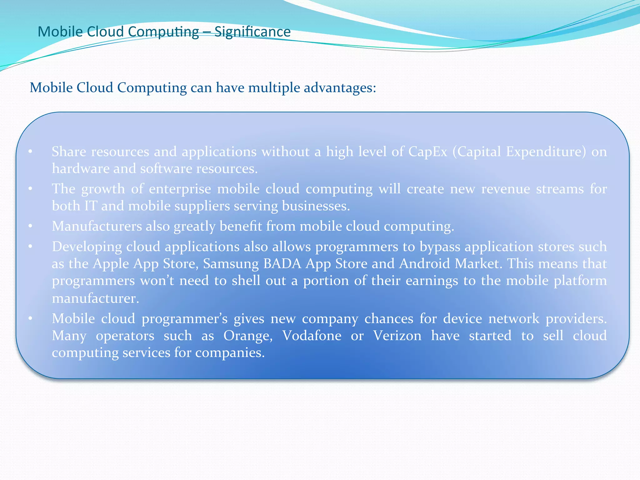 Mobile	
  Cloud	
  Compu.ng	
  –	
  Signiﬁcance	
  
	
  	
  Mobile	
  Cloud	
  Computing	
  can	
  have	
  multiple	
  advantages:	
  
	
  
•  Share	
  resources	
  and	
  applications	
  without	
  a	
  high	
  level	
  of	
  CapEx	
  (Capital	
  Expenditure)	
  on	
  
hardware	
  and	
  software	
  resources.	
  
•  The	
   growth	
   of	
   enterprise	
   mobile	
   cloud	
   computing	
   will	
   create	
   new	
   revenue	
   streams	
   for	
  
both	
  IT	
  and	
  mobile	
  suppliers	
  serving	
  businesses.	
  
•  Manufacturers	
  also	
  greatly	
  beneﬁt	
  from	
  mobile	
  cloud	
  computing.	
  	
  
•  Developing	
  cloud	
  applications	
  also	
  allows	
  programmers	
  to	
  bypass	
  application	
  stores	
  such	
  
as	
  the	
  Apple	
  App	
  Store,	
  Samsung	
  BADA	
  App	
  Store	
  and	
  Android	
  Market.	
  This	
  means	
  that	
  
programmers	
  won’t	
  need	
  to	
  shell	
  out	
  a	
  portion	
  of	
  their	
  earnings	
  to	
  the	
  mobile	
  platform	
  
manufacturer.	
  
•  Mobile	
   cloud	
   programmer’s	
   gives	
   new	
   company	
   chances	
   for	
   device	
   network	
   providers.	
  
Many	
   operators	
   such	
   as	
   Orange,	
   Vodafone	
   or	
   Verizon	
   have	
   started	
   to	
   sell	
   cloud	
  
computing	
  services	
  for	
  companies.	
  	
  
	
  
 