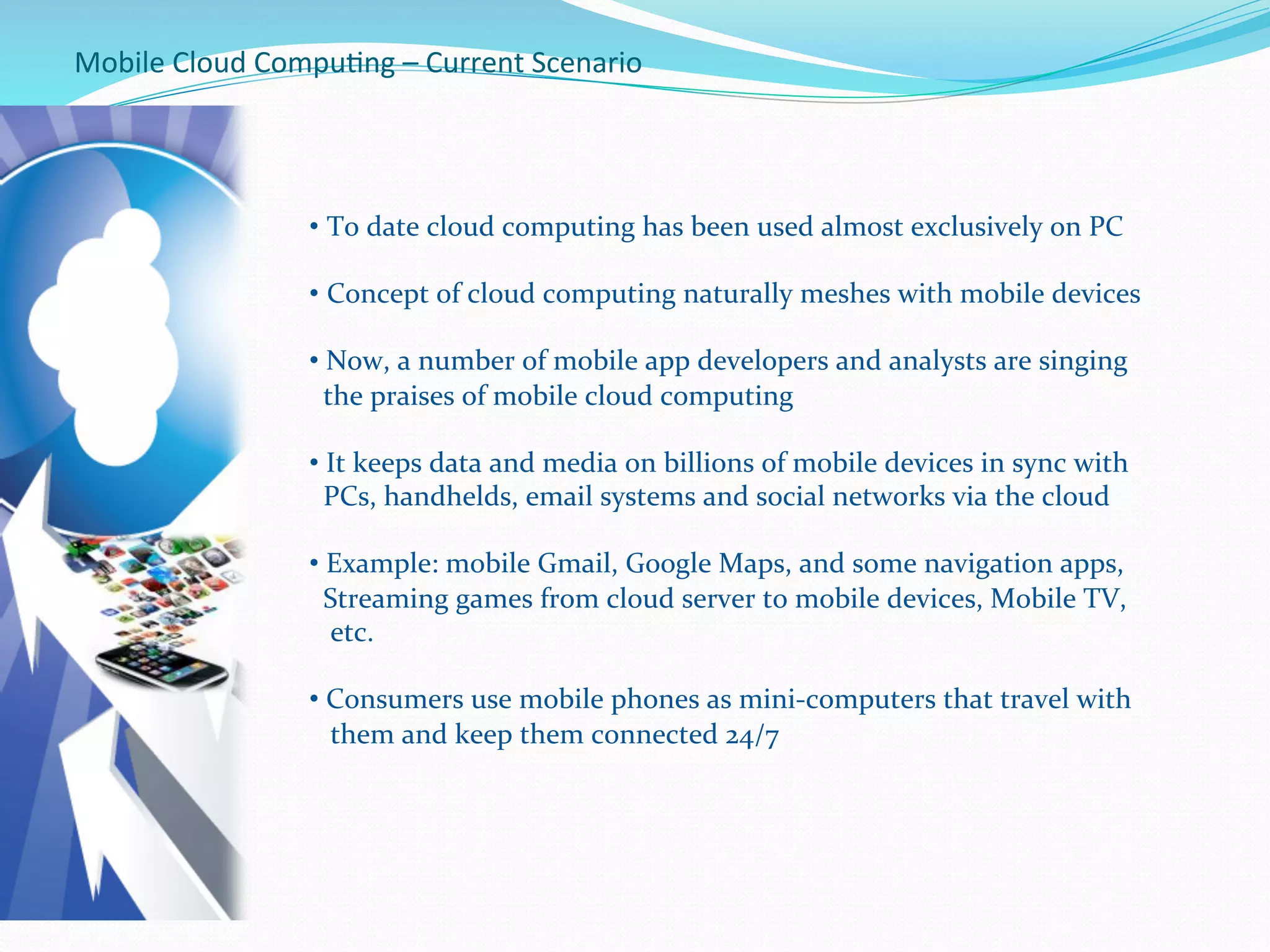 Mobile	
  Cloud	
  Compu.ng	
  –	
  Current	
  Scenario	
  
• To	
  date	
  cloud	
  computing	
  has	
  been	
  used	
  almost	
  exclusively	
  on	
  PC	
  
• Concept	
  of	
  cloud	
  computing	
  naturally	
  meshes	
  with	
  mobile	
  devices	
  
	
  
• 	
  Now,	
  a	
  number	
  of	
  mobile	
  app	
  developers	
  and	
  analysts	
  are	
  singing	
  	
  	
  	
  
	
  	
  the	
  praises	
  of	
  mobile	
  cloud	
  computing	
  
• 	
  It	
  keeps	
  data	
  and	
  media	
  on	
  billions	
  of	
  mobile	
  devices	
  in	
  sync	
  with	
  	
  	
  
	
  	
  PCs,	
  handhelds,	
  email	
  systems	
  and	
  social	
  networks	
  via	
  the	
  cloud	
  
• 	
  Example:	
  mobile	
  Gmail,	
  Google	
  Maps,	
  and	
  some	
  navigation	
  apps,	
  	
  
	
  	
  Streaming	
  games	
  from	
  cloud	
  server	
  to	
  mobile	
  devices,	
  Mobile	
  TV,	
  	
  
	
  	
  	
  etc.	
  
• 	
  Consumers	
  use	
  mobile	
  phones	
  as	
  mini-­‐computers	
  that	
  travel	
  with	
  	
  
	
  	
  	
  them	
  and	
  keep	
  them	
  connected	
  24/7	
  
	
  
 