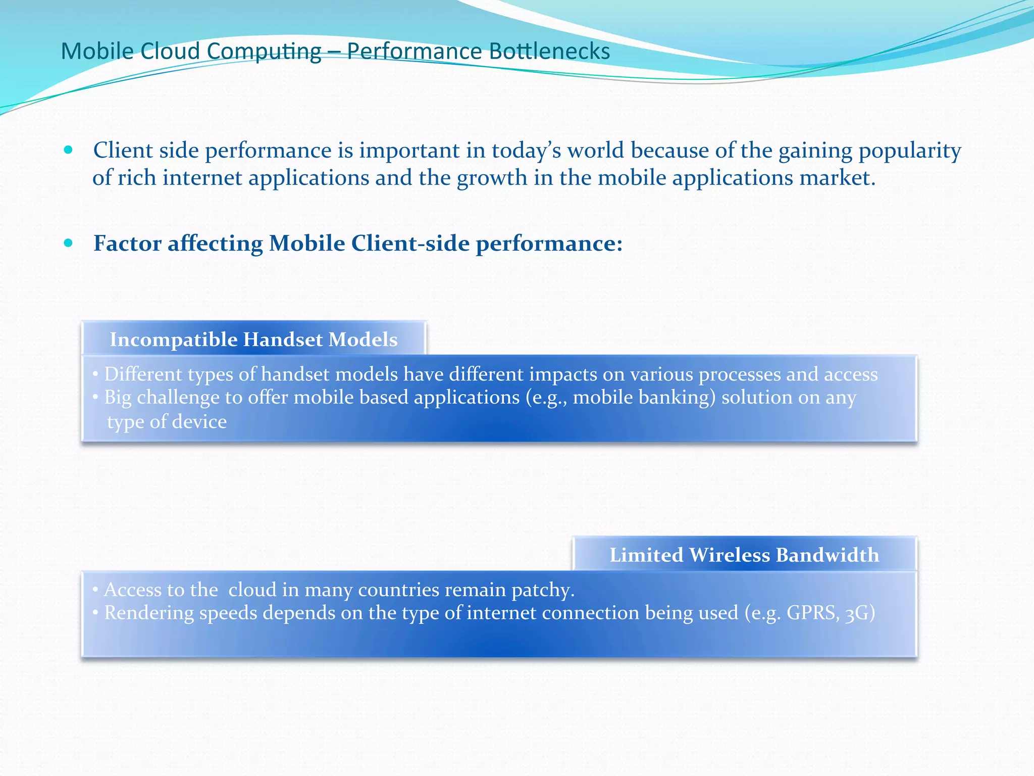 Mobile	
  Cloud	
  Compu.ng	
  –	
  Performance	
  BoBlenecks	
  
—  Client	
  side	
  performance	
  is	
  important	
  in	
  today’s	
  world	
  because	
  of	
  the	
  gaining	
  popularity	
  
of	
  rich	
  internet	
  applications	
  and	
  the	
  growth	
  in	
  the	
  mobile	
  applications	
  market.	
  
	
  
—  Factor	
  aﬀecting	
  Mobile	
  Client-­‐side	
  performance:	
  
	
  	
  
Incompatible	
  Handset	
  Models	
  
• 	
  Diﬀerent	
  types	
  of	
  handset	
  models	
  have	
  diﬀerent	
  impacts	
  on	
  various	
  processes	
  and	
  access	
  
• 	
  Big	
  challenge	
  to	
  oﬀer	
  mobile	
  based	
  applications	
  (e.g.,	
  mobile	
  banking)	
  solution	
  on	
  any	
  	
  
	
  	
  	
  type	
  of	
  device	
  
Limited	
  Wireless	
  Bandwidth	
  
• 	
  Access	
  to	
  the	
  	
  cloud	
  in	
  many	
  countries	
  remain	
  patchy.	
  
• 	
  Rendering	
  speeds	
  depends	
  on	
  the	
  type	
  of	
  internet	
  connection	
  being	
  used	
  (e.g.	
  GPRS,	
  3G)	
  
 