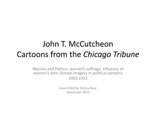 John T. McCutcheon
Cartoons from the Chicago Tribune
Women and Politics: women’s suffrage; influence of
women’s vote; female imagery in political cartoons
1903-1922
Assembled by Shirley Rose
September 2013
 