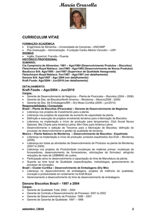 Marcia Corasolla




CURRICULUM VITAE
FORMAÇÃO ACADÊMICA
• Engenharia de Alimentos – Universidade de Campinas - UNICAMP
• Pós Graduação – Administração - Fundação Carlos Alberto Vanzolini – USP.
IDIOMAS
• Inglês, Espanhol, Francês - Fluente
HISTÓRICO PROFISSIONAL
SUMÁRIO:
Cia Campineira de Alimentos: 1981 – Ago/1984 (Desenvolvimento Produtos – Biscoitos)
Fleischmann Royal Nabisco: Jan/1985 - Ago/1985 (Desenvolvimento de Novos Produtos)
Bauducco S/A: Ago/1985 - Jan/1987 (Supervisor de Qualidade Assegurada)
Fleischmann Royal Nabisco: Fev/1987 - Ago/1997 (ver detalhamento)
Danone S/A: Ago/1997 - Ago 2004 (ver detalhamento)
Kraft Foods: Ago/2004 - Jun/2010 (ver detalhamento)

DETALHAMENTO:
Kraft Foods – Ago/2004 – Jun/2010
Cargos:
• Gerente de Desenvolvimento de Negócios – Planta de Piracicaba – Biscoitos (2004 – 2006)
• Gerente de Des. de Biscoitos/North America – Monterrey – Mexico(2006 - 2009)
• Gerente de Des. De Embalagens/BR – Dry Mixes Curitiba (2009 – jun/2010)
Responsabilidades / Conquistas
Brazil – Planta de Biscoitos (Piracicaba) – Gerente de Desenvolvimento de Negócios
• Liderança nos projetos de investimento para a planta.
• Liderança nos projetos de expansão de aumento de capacidade da planta.
• Definição e execução de projetos envolvendo terceiros para a fabricação de Biscoitos.
• Liderança na implantação e início de produção para lançamentos: Club Social Novos
   Sabores, Bitz Chipits para América Latina, Mini Oreo para América Latina.
• Desenvolvimento e seleção de Terceiros para a fabricação de Biscoitos: definição do
   processo de desenvolvimento e gestão da qualidade de terceiros.
Mexico – Planta Nabisco de Monterrey – Desenvolvimento de Biscoitos - Expatriada
• Liderança na implantação e início de produção: produtos expatriados dos EUA – Monterrey
   (2006).
• Liderança em todas as atividades de Desenvolvimento de Produtos na planta de Monterrey
   (2007 to 2009).
• Liderança nos projetos de Produtividade (mudanças de matérias primas, mudanças de
   fornecedores, desenvolvimento de fornecedores, otimizações de fórmulas): atingindo
   reduções de mais de US$MM40 de custos.
• Participação ativa no desenvolvimento e capacitação do time de Manufatura da planta.
• Suporte ao time local de Qualidade (especificações, metodologias, gerenciamento do
   processo de inovação).
Brazil – Cluster Curitiba – Desenvolvimento de Embalagens (Dry Mix)
• Liderança no desenvolvimento de embalagens, projetos de melhoria de qualidade,
   inovação e produtividade em andamento na Kraft Brazil.
• Gerenciamento e desenvolvimento do time de desenvolvimento de embalagens.

Danone Biscoitos Brazil – 1997 a 2004
Cargos:
• Gerente de Qualidade Total: 2002 – 2004
• Gerente de Controle e Desenvolvimento de Processo: 2001 to 2002
• Gerente de Desenvolvimento de Produtos: 1998 – 2001
• Gerente de Garantia de Qualidade: 1997 – 1998


setembro /2010                                                                         2
 