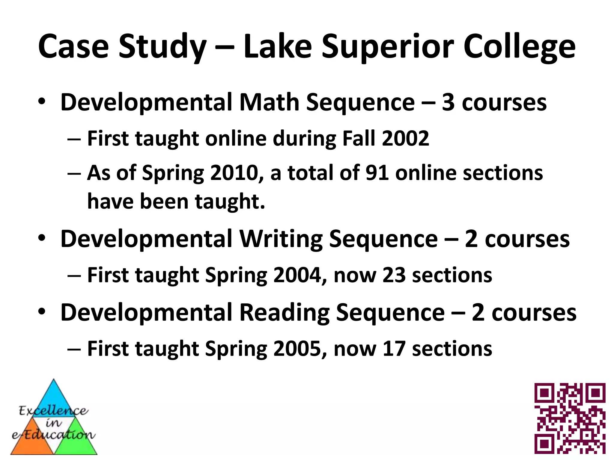 Case Study – Lake Superior College
• Developmental Math Sequence – 3 courses
  – First taught online during Fall 2002
  – As of Spring 2010, a total of 91 online sections
    have been taught.
• Developmental Writing Sequence – 2 courses
  – First taught Spring 2004, now 23 sections
• Developmental Reading Sequence – 2 courses
  – First taught Spring 2005, now 17 sections
 