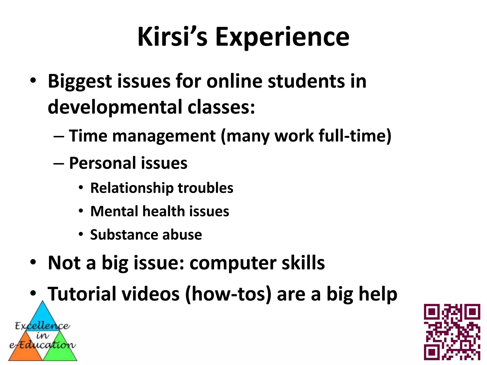 Kirsi’s Experience
• Biggest issues for online students in
  developmental classes:
  – Time management (many work full-time)
  – Personal issues
     • Relationship troubles
     • Mental health issues
     • Substance abuse
• Not a big issue: computer skills
• Tutorial videos (how-tos) are a big help
 