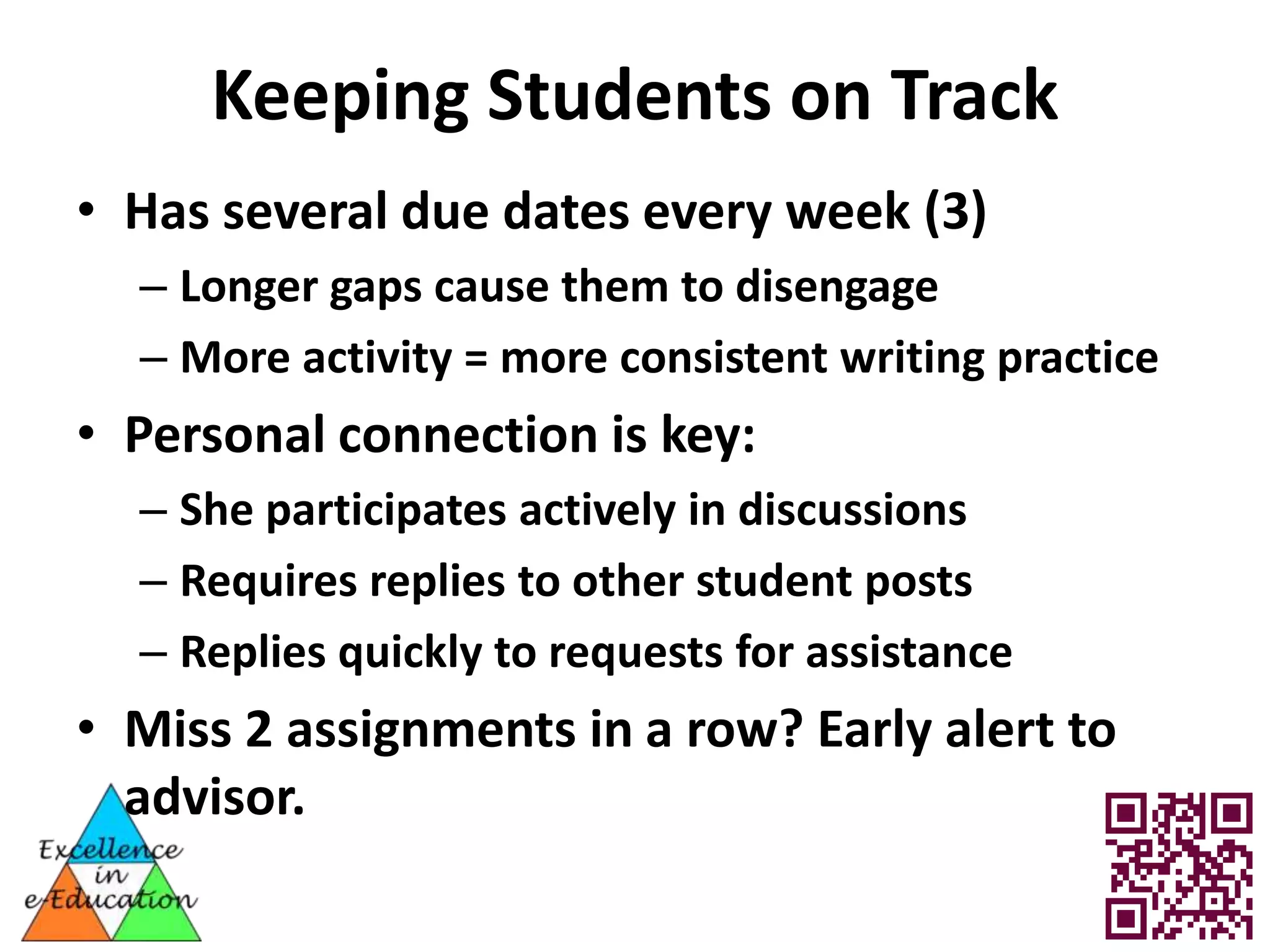 Keeping Students on Track
• Has several due dates every week (3)
  – Longer gaps cause them to disengage
  – More activity = more consistent writing practice
• Personal connection is key:
  – She participates actively in discussions
  – Requires replies to other student posts
  – Replies quickly to requests for assistance
• Miss 2 assignments in a row? Early alert to
  advisor.
 