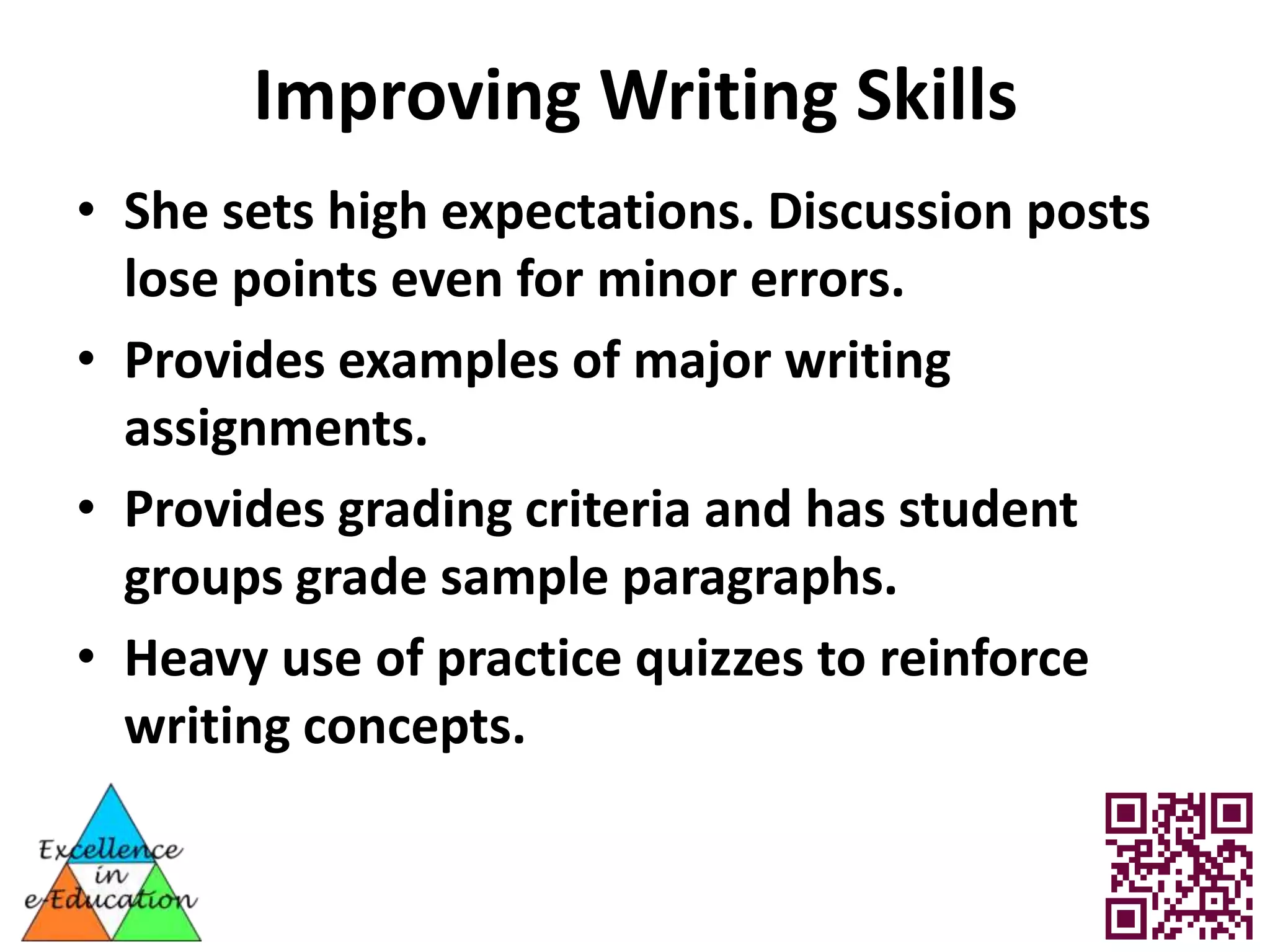 Improving Writing Skills
• She sets high expectations. Discussion posts
  lose points even for minor errors.
• Provides examples of major writing
  assignments.
• Provides grading criteria and has student
  groups grade sample paragraphs.
• Heavy use of practice quizzes to reinforce
  writing concepts.
 