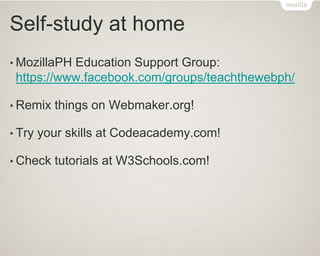 Self-study at home
• MozillaPH Education Support Group:
https://www.facebook.com/groups/teachthewebph/
• Remix things on Webmaker.org!
• Try your skills at Codeacademy.com!
• Check tutorials at W3Schools.com!
 