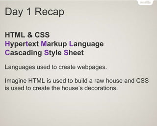 Day 1 Recap
HTML & CSS
Hypertext Markup Language
Cascading Style Sheet
Languages used to create webpages.
Imagine HTML is used to build a raw house and CSS
is used to create the house’s decorations.
 