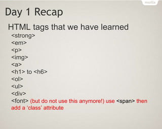 Day 1 Recap
HTML tags that we have learned
<strong>
<em>
<p>
<img>
<a>
<h1> to <h6>
<ol>
<ul>
<div>
<font> (but do not use this anymore!) use <span> then
add a ‘class’ attribute
 